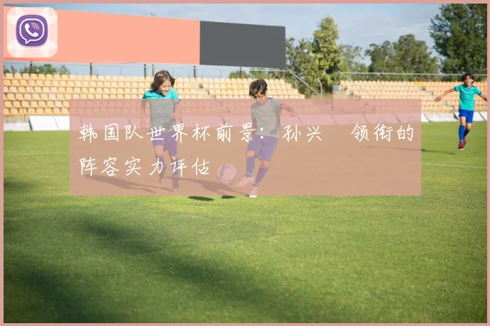 韩国队世界杯前景：孙兴慜领衔的阵容实力评估