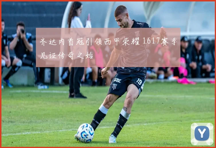 齐达内首冠引领西甲荣耀 1617赛季见证传奇之始