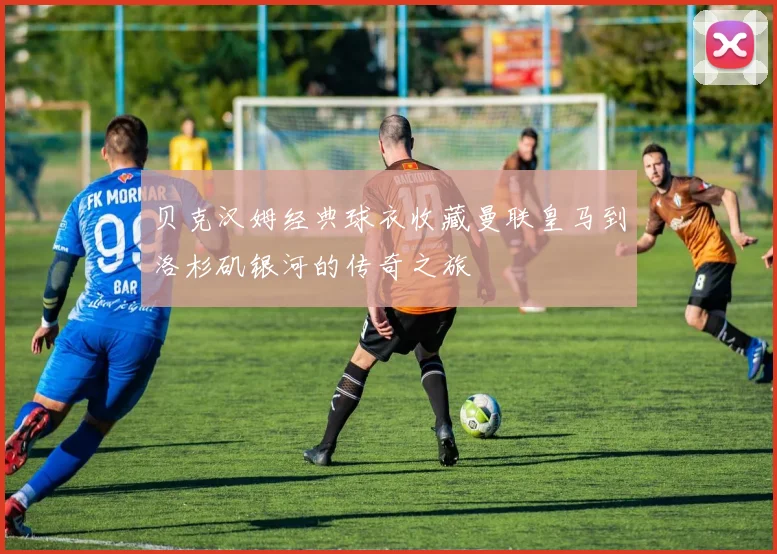 贝克汉姆经典球衣收藏曼联皇马到洛杉矶银河的传奇之旅