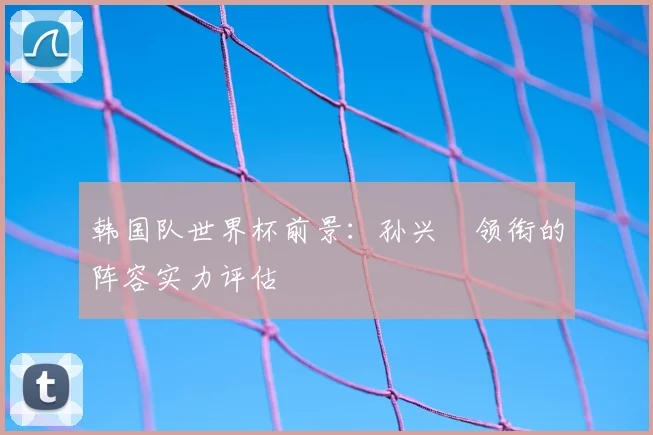韩国队世界杯前景:孙兴慜领衔的阵容实力评估